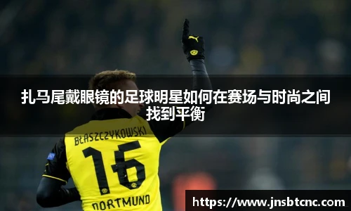 扎马尾戴眼镜的足球明星如何在赛场与时尚之间找到平衡